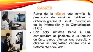 - Rama de la eSalud que permite la
prestación de servicios médicos a
distancia gracias al uso de Tecnologías
de la Información y la Comunicación
(TICs)
- Con sólo sentarse frente a una
computadora un paciente, o un familiar
de éste, puede efectuar una consulta y
obtener un diagnóstico certero con el
tratamiento adecuado
 