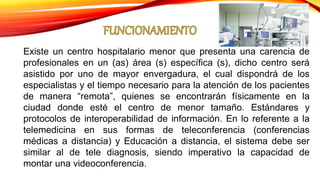 Existe un centro hospitalario menor que presenta una carencia de
profesionales en un (as) área (s) específica (s), dicho centro será
asistido por uno de mayor envergadura, el cual dispondrá de los
especialistas y el tiempo necesario para la atención de los pacientes
de manera “remota”, quienes se encontrarán físicamente en la
ciudad donde esté el centro de menor tamaño. Estándares y
protocolos de interoperabilidad de información. En lo referente a la
telemedicina en sus formas de teleconferencia (conferencias
médicas a distancia) y Educación a distancia, el sistema debe ser
similar al de tele diagnosis, siendo imperativo la capacidad de
montar una videoconferencia.
 