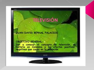 JUAN DAVID BERNAL PALACIOS


OBJETIVO GENERAL:
Dar a conocer el concepto de televisión, su
historia en Colombia y los efectos positivos,
negativos que causa en la población
 