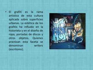 • El grafiti es la rama
  artística de esta cultura
  aplicada sobre superficies
  urbanas. La estética de los
  grafitis ha influido en la
  historieta y en el diseño de
  ropa, portadas de discos y
  otros objetos. Quienes
  practican esta faceta se
  denominan             writers
  (escritores).
 