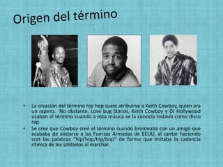 •   La creación del término hip hop suele atribuirse a Keith Cowboy, quien era
    un rapero. No obstante, Love bug Starski, Keith Cowboy y DJ Hollywood
    usaban el término cuando a esta música se la conocía todavía como disco
    rap.
•   Se cree que Cowboy creó el término cuando bromeaba con un amigo que
    acababa de alistarse a las Fuerzas Armadas de EEUU, al cantar haciendo
    scat las palabras "hip/hop/hip/hop" de forma que imitaba la cadencia
    rítmica de los soldados al marchar.
 