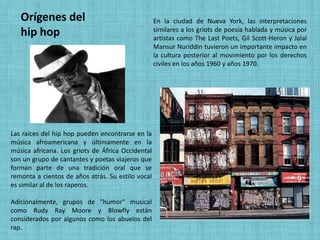 Orígenes del                                    En la ciudad de Nueva York, las interpretaciones
   hip hop                                         similares a los griots de poesía hablada y música por
                                                   artistas como The Last Poets, Gil Scott-Heron y Jalal
                                                   Mansur Nuriddin tuvieron un importante impacto en
                                                   la cultura posterior al movimiento por los derechos
                                                   civiles en los años 1960 y años 1970.




Las raíces del hip hop pueden encontrarse en la
música afroamericana y últimamente en la
música africana. Los griots de África Occidental
son un grupo de cantantes y poetas viajeros que
forman parte de una tradición oral que se
remonta a cientos de años atrás. Su estilo vocal
es similar al de los raperos.

Adicionalmente, grupos de "humor" musical
como Rudy Ray Moore y Blowfly están
considerados por algunos como los abuelos del
rap.
 
