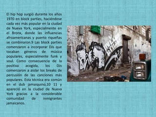 El hip hop surgió durante los años
1970 en block parties, haciéndose
cada vez más popular en la ciudad
de Nueva York, especialmente en
el Bronx, donde las influencias
afroamericanas y puerto riqueñas
se combinaron.9 Las block parties
comenzaron a incorporar DJs que
tocaban géneros de música
populares, especialmente funk y
soul. Como consecuencia de la
positiva    acogida,     los   DJs
comenzaron a aislar los breaks de
percusión de las canciones más
populares. Esta técnica era común
en el dub jamaiquino,10 11 y
apareció en la ciudad de Nueva
York gracias a la considerable
comunidad       de     inmigrantes
jamaicanos.
 