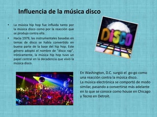 Influencia de la música disco
•   La música hip hop fue influida tanto por
    la música disco como por la reacción que
    se produjo contra ella.
•   Hacia 1979, las instrumentales basadas en
    temas de disco se había convertido en
    buena parte de la base del hip hop. Este
    género adoptó el nombre de "disco rap".
    Irónicamente, la música hip hop tuvo un
    papel central en la decadencia que vivió la
    música disco.

                                                  En Washington, D.C. surgió el go-go como
                                                  una reacción contra la música disco.
                                                  La música electrónica se comportó de modo
                                                  similar, pasando a convertirse más adelante
                                                  en lo que se conoce como house en Chicago
                                                  y Tecno en Detroit.
 