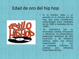 Edad de oro del hip hop
             • Es el nombre dado a un
               período en la historia del hip
               hop, que suele considerarse
               comprendido entre mediados
               de los 1989 y mediados de los
               1990s.
             • Se      caracteriza    por     su
               diversidad, calidad, innovación
               e influencia. Se desarrollaron
               poderosas temáticas de afro
               centrismo y de militancia
               política, sobre una música
               experimental         y       con
               un sampling        ecléctico. Se
               produjo       una      influencia
               importante del jazz
 