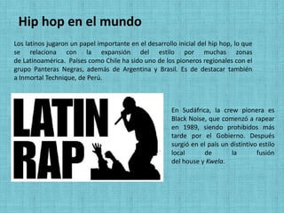 Hip hop en el mundo
Los latinos jugaron un papel importante en el desarrollo inicial del hip hop, lo que
se relaciona con la expansión del estilo por muchas zonas
de Latinoamérica. Países como Chile ha sido uno de los pioneros regionales con el
grupo Panteras Negras, además de Argentina y Brasil. Es de destacar también
a Inmortal Technique, de Perú.



                                                       En Sudáfrica, la crew pionera es
                                                       Black Noise, que comenzó a rapear
                                                       en 1989, siendo prohibidos más
                                                       tarde por el Gobierno. Después
                                                       surgió en el país un distintivo estilo
                                                       local      de        la        fusión
                                                       del house y Kwela.
 