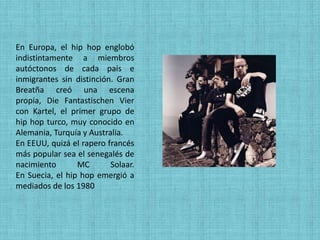 En Europa, el hip hop englobó
indistintamente a miembros
autóctonos de cada país e
inmigrantes sin distinción. Gran
Breatña creó una escena
propia, Die Fantastischen Vier
con Kartel, el primer grupo de
hip hop turco, muy conocido en
Alemania, Turquía y Australia.
En EEUU, quizá el rapero francés
más popular sea el senegalés de
nacimiento       MC       Solaar.
En Suecia, el hip hop emergió a
mediados de los 1980
 