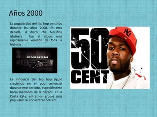 Años 2000
La popularidad del hip hop continúo
durante los años 2000. En esta
década, el disco The Marshall
Mathers      fue el álbum más
rápidamente vendido de toda la
historia




La influencia del hip hop siguió
creciendo en el pop comercial
durante este período, especialmente
hacia mediados de la década. En la
Costa Este, entre los grupos más
populares se encuentran 50 Cent.
 