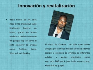 Innovación y revitalización

•   Hacia finales de los años
    2000 el rap alternativo logró
    finalmente    hacerse      un
    hueco, gracias en buena
    medida al declive comercial
    del gangsta rap así como al
    éxito crossover de artistas      El disco de OutKast       no solo tuvo buena
    como     OutKast,        Kanye   acogida por la crítica musical, sino que además
    West y Gnarls Barkley.           recibió la atención de oyentes de diferentes
                                     edades     y     gustos     musicales     como
                                     rap, rock, R&B, punk, jazz, indie, country, pop,
                                     electrónica y gospel.
 