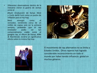 •   Diferentes observadores dentro de la
    industria vieron la guerra de ventas
    entre el
    álbum Graduación de Kanye West
    y Curtis de50 Cent como un punto de
    inflexión para el hip hop.
    West       emergió         como      el
    vencedor, vendiendo cerca de un
    millón de copias solo en la primera
    semana, probando que el rap
    innovador       podía       ser    tan
    comercialmente viable como el
    gangsta rap, el álbum de Kanye, 808s
    & Heartbreak, tendría un significativo
    efecto sobre la música hip hop.


                                              El movimiento de rap alternativo no se limita a
                                              Estados Unidos. Otros raperos han logrado
                                              considerable reconocimiento en todo el
                                              mundo por haber tenido influencia global en
                                              muchos géneros.
 