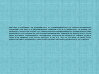 Este trabajo lo escogí debido a que yo estoy becada en una escuela llamada d1 dance, allí no solo me enseñan simples
coreografía y a bailar bonito, si no me dan herramientas para afrontar la vida de una manera distinta con ayuda del curso
de desarrollo y lo que nos han inculcado hasta el momento es que uno no debe de bailar solo por lucirse y no solo el baile
sino también en otros ámbitos del que hacer o profesión que vayas a tener, debes de hacerlo porque te gusta y disfrutas
hacerlo, y me pareció muy interesante ver como una cultura completa que por muchos es mas vista tiene una y gran
historia la cual les explicare en las siguientes diapositivas, se trata de la cultura hip hop la cual trae consigo distintos
aspectos que hoy en la actualidad tienen mayor acogida, todo detalle sobre este tema será tratado de aquí en adelante.
 