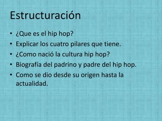 Estructuración
•   ¿Que es el hip hop?
•   Explicar los cuatro pilares que tiene.
•   ¿Como nació la cultura hip hop?
•   Biografía del padrino y padre del hip hop.
•   Como se dio desde su origen hasta la
    actualidad.
 