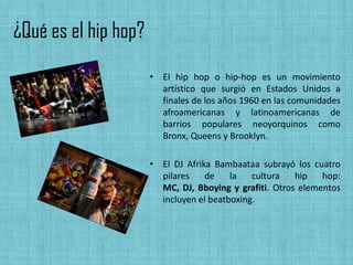 ¿Qué es el hip hop?
                      • El hip hop o hip-hop es un movimiento
                        artístico que surgió en Estados Unidos a
                        finales de los años 1960 en las comunidades
                        afroamericanas y latinoamericanas de
                        barrios populares neoyorquinos como
                        Bronx, Queens y Brooklyn.

                      • El DJ Afrika Bambaataa subrayó los cuatro
                        pilares    de    la   cultura   hip   hop:
                        MC, DJ, Bboying y grafiti. Otros elementos
                        incluyen el beatboxing.
 