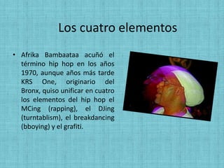 Los cuatro elementos
• Afrika Bambaataa acuñó el
  término hip hop en los años
  1970, aunque años más tarde
  KRS One, originario del
  Bronx, quiso unificar en cuatro
  los elementos del hip hop el
  MCing (rapping), el DJing
  (turntablism), el breakdancing
  (bboying) y el grafiti.
 