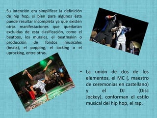 Su intención era simplificar la definición
de hip hop, si bien para algunos ésta
puede resultar incompleta ya que existen
otras manifestaciones que quedarían
excluidas de esta clasificación, como el
beatbox, los murales, el beatmakin o
producción     de     fondos    musicales
(beats), el popping, el locking o el
uprocking, entre otras.



                                         • La unión de dos de los
                                           elementos, el MC (, maestro
                                           de ceremonias en castellano)
                                           y       el      DJ        (Disc
                                           Jockey), conforman el estilo
                                           musical del hip hop, el rap.
 