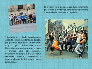 El breaker es la persona que baila solamente
                                           por interés o moda y se considera que no tiene
                                           conciencia del movimiento hip hop.




El bboying es el baile popularmente
conocido como breakdance. La persona
que practica este baile se denomina
bboy o bgirl . Existe una notoria
diferencia entre un bboy y un breaker:
el primero baila por cuestiones
meramente culturales y busca aportar
elementos nuevos, innovando y
llevando el nivel de dificultad a nuevas
dimensiones.
 