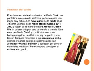 Pantalones años setentaPucci nos recuerda a los diseños de Ossie Clark con pantalones rectos o de sastrería, perfectos para una mujer muy actual. Los Flare pants de la moda años 70 serán un must de la moda otoño/invierno 2011-2012 y llegan de la mano de Marc Jacobs o Jason Wu. Si quieres adaptar esta tendencia a la calle fíjate en el desfile de Chloé y combinalos con unos botines peep toe, un clásico jersey de punto o una blazer. Tampoco renuncies a tus pantalones pitillo, cuando creíamos que los dejábamos atrás van Alexander Wang y Balmain y apuestan por ellos en materiales metálicos. Perfectos para conseguir el estilo nuevo punk. 