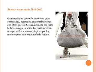 Bolsos verano moda 2011-2012 Gamuzados en cueros blandos con gran comodidad, trenzados, en combinaciones con otros cueros. Siguen de moda los maxi bolsos, aunque también las carteras bolso mas pequeñas son muy elegidas por las mujeres para esta temporada de verano.