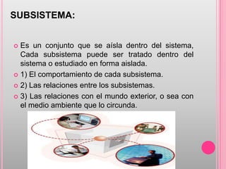SUBSISTEMA:
 Es un conjunto que se aísla dentro del sistema,
Cada subsistema puede ser tratado dentro del
sistema o estudiado en forma aislada.
 1) El comportamiento de cada subsistema.
 2) Las relaciones entre los subsistemas.
 3) Las relaciones con el mundo exterior, o sea con
el medio ambiente que lo circunda.
 