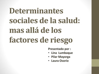 Determinantes
sociales de la salud:
mas allá de los
factores de riesgo
Presentado por :
• Lina Lumbaque
• Pilar Mayorga
• Laura Osorio
 
