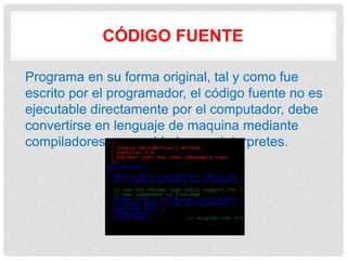 CÓDIGO FUENTE
Programa en su forma original, tal y como fue
escrito por el programador, el código fuente no es
ejecutable directamente por el computador, debe
convertirse en lenguaje de maquina mediante
compiladores, ensambladores o interpretes.
 