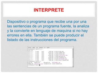 INTERPRETE
Dispositivo o programa que recibe una por una
las sentencias de un programa fuente, la analiza
y la convierte en lenguaje de maquina si no hay
errores en ella. También se puede producir el
listado de las instrucciones del programa.
 