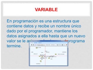 VARIABLE
En programación es una estructura que
contiene datos y recibe un nombre único
dado por el programador, mantiene los
datos asignados a ella hasta que un nuevo
valor se le asigne o hasta que el programa
termine.
 