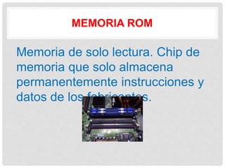 MEMORIA ROM
Memoria de solo lectura. Chip de
memoria que solo almacena
permanentemente instrucciones y
datos de los fabricantes.
 