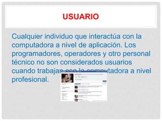USUARIO
Cualquier individuo que interactúa con la
computadora a nivel de aplicación. Los
programadores, operadores y otro personal
técnico no son considerados usuarios
cuando trabajan con la computadora a nivel
profesional.
 