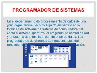 PROGRAMADOR DE SISTEMAS
En el departamento de procesamiento de datos de una
gran organización, técnico experto en parte o en la
totalidad de software de sistema de computadora, tal
como el sistema operativo, el programa de control de red
y el sistema de administración de base de datos. Los
programadores de sistemas son responsables del
rendimiento eficiente de los sistemas de computación.
 