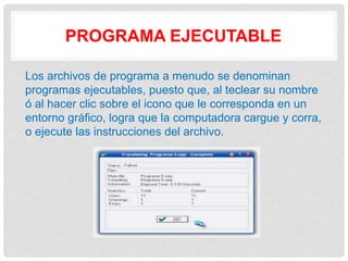 PROGRAMA EJECUTABLE
Los archivos de programa a menudo se denominan
programas ejecutables, puesto que, al teclear su nombre
ó al hacer clic sobre el icono que le corresponda en un
entorno gráfico, logra que la computadora cargue y corra,
o ejecute las instrucciones del archivo.
 