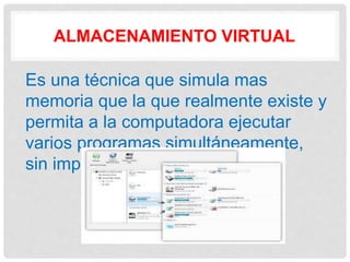 ALMACENAMIENTO VIRTUAL
Es una técnica que simula mas
memoria que la que realmente existe y
permita a la computadora ejecutar
varios programas simultáneamente,
sin importar su tamaño.
 