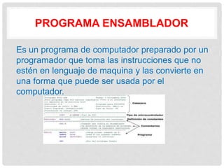 PROGRAMA ENSAMBLADOR
Es un programa de computador preparado por un
programador que toma las instrucciones que no
estén en lenguaje de maquina y las convierte en
una forma que puede ser usada por el
computador.
 