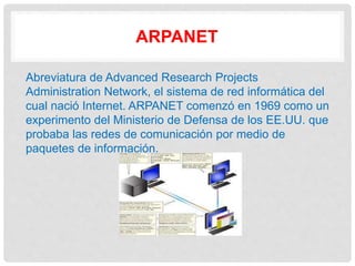 ARPANET
Abreviatura de Advanced Research Projects
Administration Network, el sistema de red informática del
cual nació Internet. ARPANET comenzó en 1969 como un
experimento del Ministerio de Defensa de los EE.UU. que
probaba las redes de comunicación por medio de
paquetes de información.
 