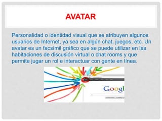AVATAR
Personalidad o identidad visual que se atribuyen algunos
usuarios de Internet, ya sea en algún chat, juegos, etc. Un
avatar es un facsímil gráfico que se puede utilizar en las
habitaciones de discusión virtual o chat rooms y que
permite jugar un rol e interactuar con gente en línea.
 