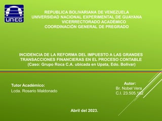 REPUBLICA BOLIVARIANA DE VENEZUELA
UNIVERSIDAD NACIONAL EXPERIMENTAL DE GUAYANA
VICERRECTORADO ACADÉMICO
COORDINACIÓN GENERAL DE PREGRADO
INCIDENCIA DE LA REFORMA DEL IMPUESTO A LAS GRANDES
TRANSACCIONES FINANCIERAS EN EL PROCESO CONTABLE
(Caso: Grupo Roca C.A. ubicada en Upata, Edo. Bolívar)
Autor:
Br. Nobel Vera
C.I. 23.505.162
Tutor Académico:
Lcda. Rosario Maldonado
Abril del 2023.
 
