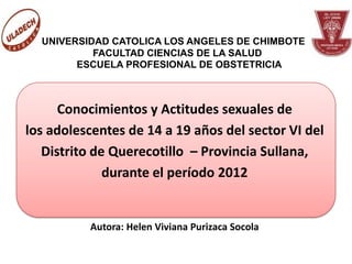 UNIVERSIDAD CATOLICA LOS ANGELES DE CHIMBOTE
           FACULTAD CIENCIAS DE LA SALUD
        ESCUELA PROFESIONAL DE OBSTETRICIA



      Conocimientos y Actitudes sexuales de
los adolescentes de 14 a 19 años del sector VI del
   Distrito de Querecotillo – Provincia Sullana,
              durante el período 2012


          Autora: Helen Viviana Purizaca Socola
 