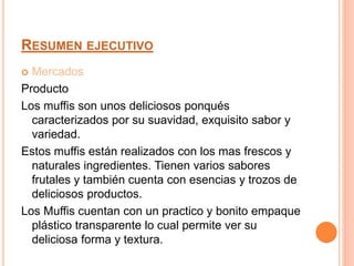 RESUMEN EJECUTIVO
 Mercados
Producto
Los muffis son unos deliciosos ponqués
caracterizados por su suavidad, exquisito sabor y
variedad.
Estos muffis están realizados con los mas frescos y
naturales ingredientes. Tienen varios sabores
frutales y también cuenta con esencias y trozos de
deliciosos productos.
Los Muffis cuentan con un practico y bonito empaque
plástico transparente lo cual permite ver su
deliciosa forma y textura.
 
