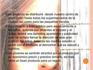  Plaza
Este producto se distribuirá desde nuestro centro de
producción hasta todos los supermercados de la
ciudad, así como para las pequeñas tiendas.
Estará dirigido a todo público pero especialmente a
los niños, quienes son amantes al mecato y el
dulce, tendrá una llamativa apariencia y publicidad
que no evitara llamar la atención de este gran
publico: los niños. Además las madres estarán a
gusto con el producto al demostrar que es natural y
nutritivo.
Y los jóvenes se sentirán atraídos por el producto por
su económico precio y practico tamaño, es mas
seria un buen producto para un regalo.
 