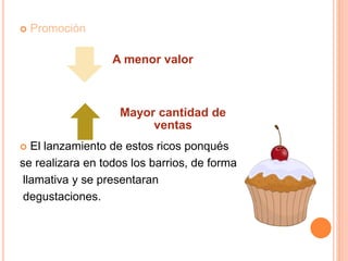  Promoción
 El lanzamiento de estos ricos ponqués
se realizara en todos los barrios, de forma
llamativa y se presentaran
degustaciones.
A menor valor
Mayor cantidad de
ventas
 