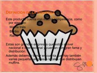 DEFINICIÓN DE LA INDUSTRIA
Este producto cuenta con mucha competencia, como
por ejemplo:
Mama Inés
Bimbo
Ramo
Estas son grandes empresas que están a nivel
nacional e internacional y cuentan con gran fama y
distribución.
Además debemos tomar en cuenta que hay también
varias pequeñas empresas locales que distribuyen
muffins.
 