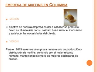 ☻ MISIÓN
El objetivo de nuestra empresa es dar a conocer un producto
único en el mercado por su calidad, buen sabor e innovación
y satisfacer las necesidades del cliente.
☻ VISIÓN
Para el 2013 seremos la empresa numero uno en producción y
distribución de muffins, contando con el mejor recurso
humano, manteniendo siempre los mejores estándares de
calidad.
EMPRESA DE MUFFINS EN COLOMBIA
 