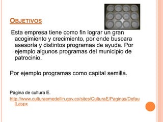 OBJETIVOS
Esta empresa tiene como fin lograr un gran
acogimiento y crecimiento, por ende buscara
asesoría y distintos programas de ayuda. Por
ejemplo algunos programas del municipio de
patrocinio.
Por ejemplo programas como capital semilla.
Pagina de cultura E.
http://www.culturaemedellin.gov.co/sites/CulturaE/Paginas/Defau
lt.aspx
 