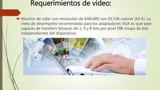 Requerimientos de video:
 Monitor de color con resolución de 640x480 con 65.536 colores (64 K). La
meta de desempeño recomendada para los adaptadores VGA es que sean
capaces de transferir bloques de 1, 4 y 8 bits por pixel DIB (mapa de bits
independientes del dispositivo).
 