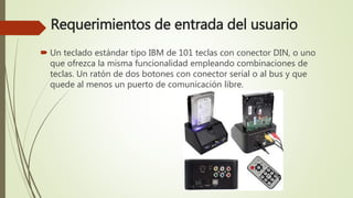 Requerimientos de entrada del usuario
 Un teclado estándar tipo IBM de 101 teclas con conector DIN, o uno
que ofrezca la misma funcionalidad empleando combinaciones de
teclas. Un ratón de dos botones con conector serial o al bus y que
quede al menos un puerto de comunicación libre.
 