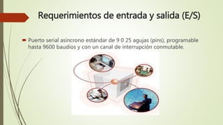 Requerimientos de entrada y salida (E/S)
 Puerto serial asíncrono estándar de 9 0 25 agujas (pins), programable
hasta 9600 baudios y con un canal de interrupción conmutable.
 