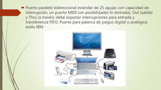  Puerto paralelo bidireccional estándar de 25 agujas con capacidad de
interrupción, un puerto MIDI con posibilidades In (entrada), Out (salida)
y Thru (a través); debe soportar interrupciones para entrada y
transferencia FIFO, Puerto para palanca de juegos digital o analógica
estilo IBM.
 