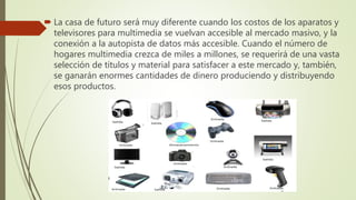  La casa de futuro será muy diferente cuando los costos de los aparatos y
televisores para multimedia se vuelvan accesible al mercado masivo, y la
conexión a la autopista de datos más accesible. Cuando el número de
hogares multimedia crezca de miles a millones, se requerirá de una vasta
selección de títulos y material para satisfacer a este mercado y, también,
se ganarán enormes cantidades de dinero produciendo y distribuyendo
esos productos.
 