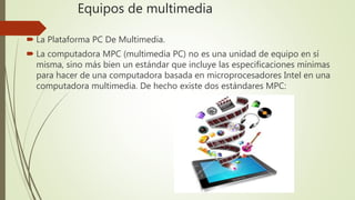 Equipos de multimedia
 La Plataforma PC De Multimedia.
 La computadora MPC (multimedia PC) no es una unidad de equipo en sí
misma, sino más bien un estándar que incluye las especificaciones mínimas
para hacer de una computadora basada en microprocesadores Intel en una
computadora multimedia. De hecho existe dos estándares MPC:
 