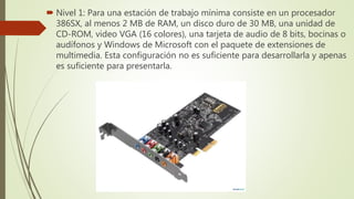  Nivel 1: Para una estación de trabajo mínima consiste en un procesador
386SX, al menos 2 MB de RAM, un disco duro de 30 MB, una unidad de
CD-ROM, video VGA (16 colores), una tarjeta de audio de 8 bits, bocinas o
audífonos y Windows de Microsoft con el paquete de extensiones de
multimedia. Esta configuración no es suficiente para desarrollarla y apenas
es suficiente para presentarla.
 